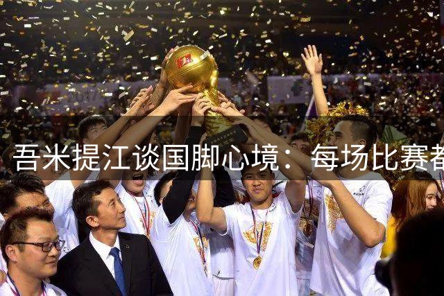 吾米提江谈国脚心境：每场比赛都是珍贵历练