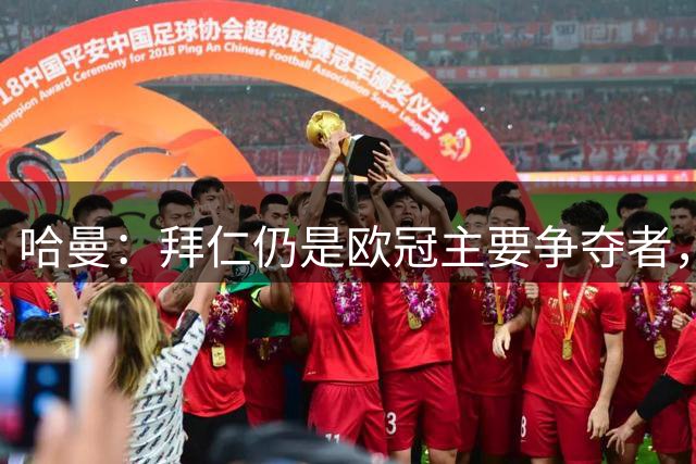 哈曼：拜仁仍是欧冠主要争夺者，去年其实是拜仁击败巴黎的机会