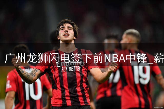广州龙狮闪电签下前NBA中锋 薪资待遇低于市场预期