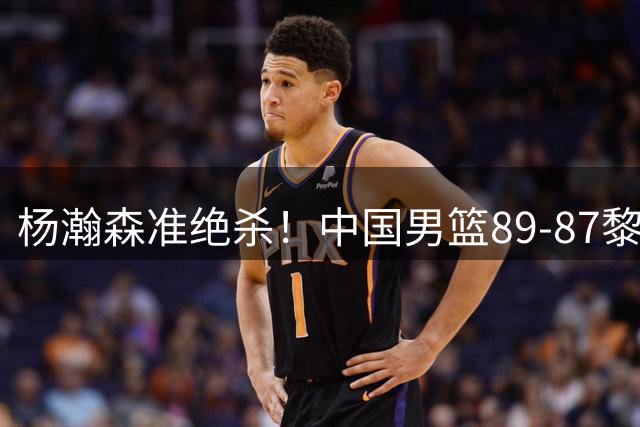 杨瀚森准绝杀！中国男篮89-87黎巴嫩，球员评分：3人满分，3人良好，2人不合格