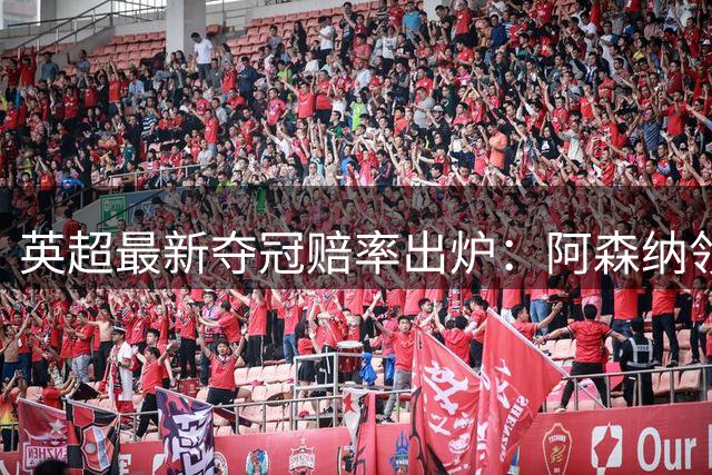 英超最新夺冠赔率出炉：阿森纳领跑榜单