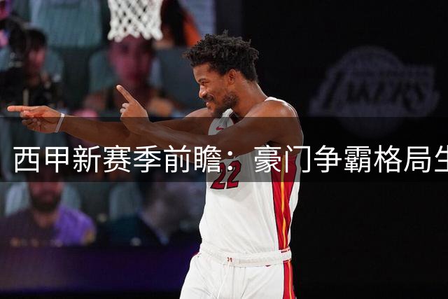 西甲新赛季前瞻：豪门争霸格局生变，中下游暗流涌动